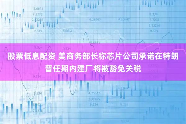 股票低息配资 美商务部长称芯片公司承诺在特朗普任期内建厂将被豁免关税
