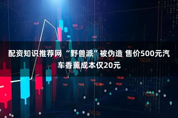 配资知识推荐网 “野兽派”被伪造 售价500元汽车香薰成本仅20元