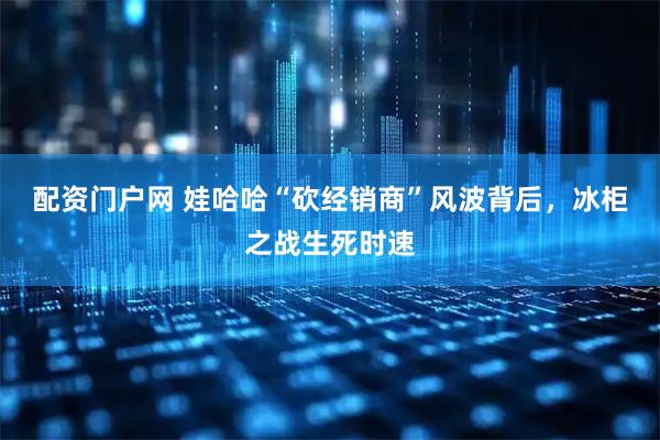 配资门户网 娃哈哈“砍经销商”风波背后，冰柜之战生死时速