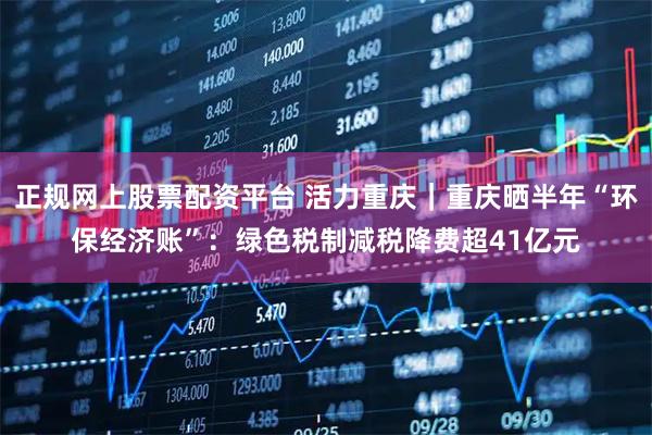 正规网上股票配资平台 活力重庆｜重庆晒半年“环保经济账”：绿色税制减税降费超41亿元