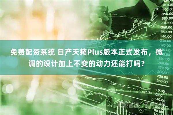 免费配资系统 日产天籁Plus版本正式发布，微调的设计加上不变的动力还能打吗？