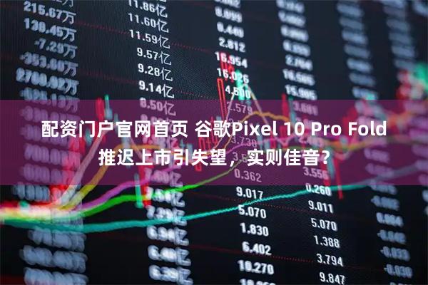 配资门户官网首页 谷歌Pixel 10 Pro Fold推迟上市引失望，实则佳音？