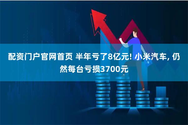 配资门户官网首页 半年亏了8亿元! 小米汽车, 仍然每台亏损3700元