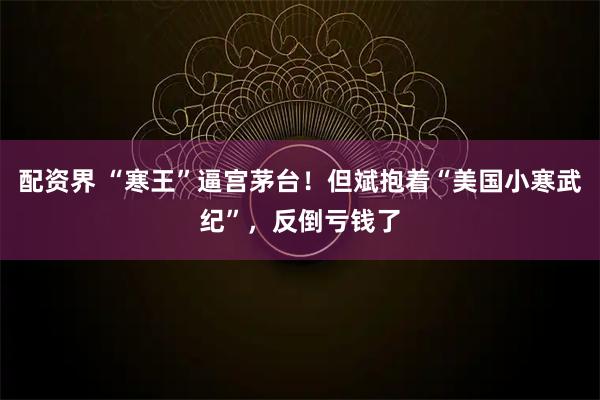 配资界 “寒王”逼宫茅台！但斌抱着“美国小寒武纪”，反倒亏钱了