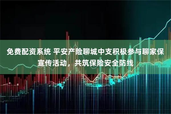 免费配资系统 平安产险聊城中支积极参与聊家保宣传活动，共筑保险安全防线