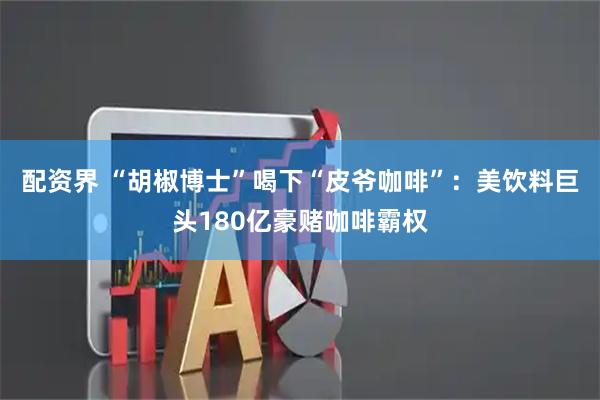 配资界 “胡椒博士”喝下“皮爷咖啡”：美饮料巨头180亿豪赌咖啡霸权