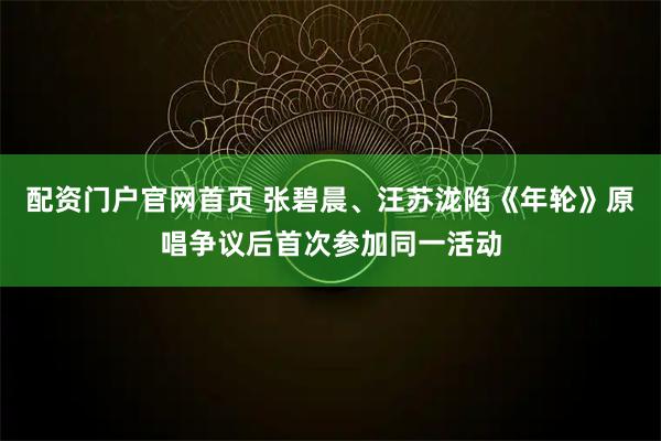 配资门户官网首页 张碧晨、汪苏泷陷《年轮》原唱争议后首次参加同一活动
