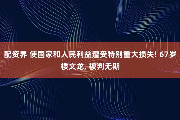 配资界 使国家和人民利益遭受特别重大损失! 67岁楼文龙, 被判无期