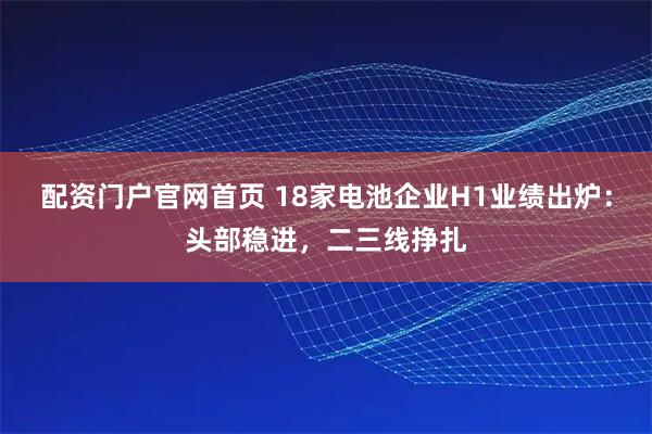 配资门户官网首页 18家电池企业H1业绩出炉：头部稳进，二三线挣扎