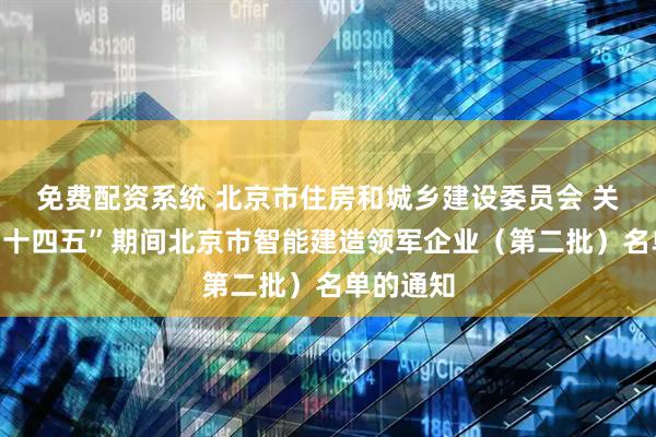 免费配资系统 北京市住房和城乡建设委员会 关于公布“十四五”期间北京市智能建造领军企业（第二批）名单的通知