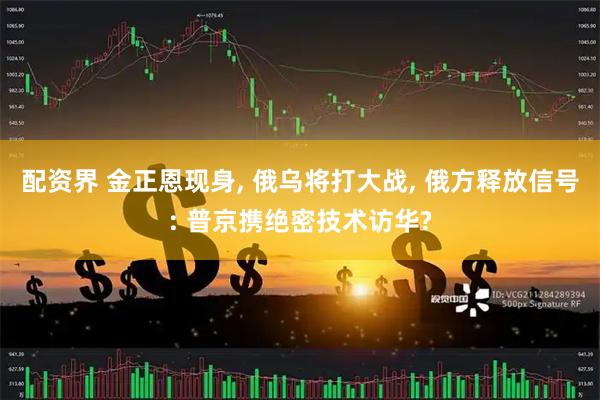 配资界 金正恩现身, 俄乌将打大战, 俄方释放信号: 普京携绝密技术访华?