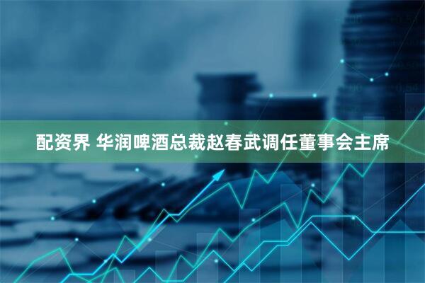 配资界 华润啤酒总裁赵春武调任董事会主席