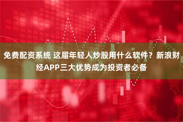 免费配资系统 这届年轻人炒股用什么软件？新浪财经APP三大优势成为投资者必备