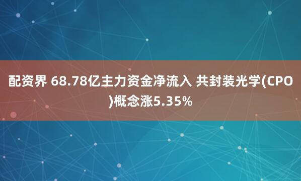 配资界 68.78亿主力资金净流入 共封装光学(CPO)概念涨5.35%