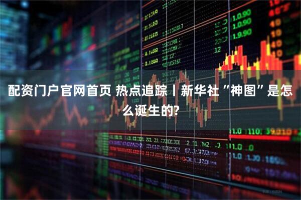 配资门户官网首页 热点追踪丨新华社“神图”是怎么诞生的?