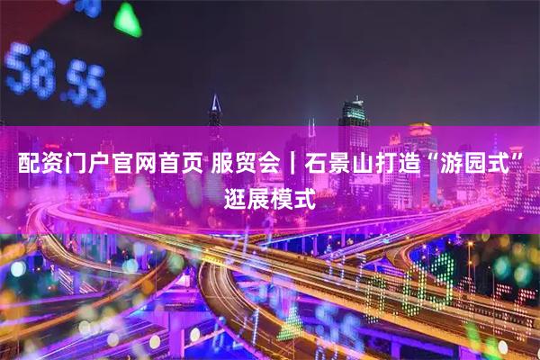 配资门户官网首页 服贸会｜石景山打造“游园式”逛展模式