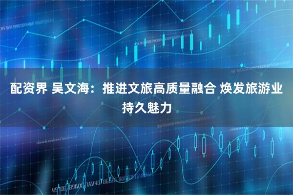 配资界 吴文海：推进文旅高质量融合 焕发旅游业持久魅力