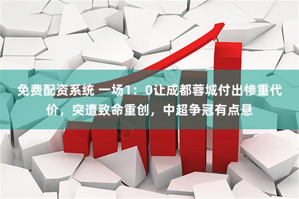 免费配资系统 一场1：0让成都蓉城付出惨重代价，突遭致命重创，中超争冠有点悬