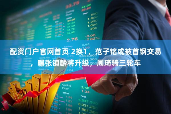 配资门户官网首页 2换1，范子铭或被首钢交易，曝张镇麟将升级，周琦骑三轮车