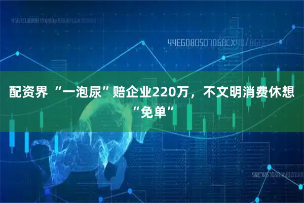 配资界 “一泡尿”赔企业220万，不文明消费休想“免单”