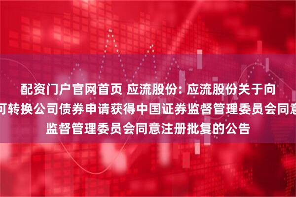 配资门户官网首页 应流股份: 应流股份关于向不特定对象发行可转换公司债券申请获得中国证券监督管理委员会同意注册批复的公告