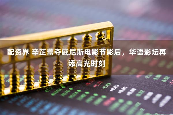 配资界 辛芷蕾夺威尼斯电影节影后，华语影坛再添高光时刻