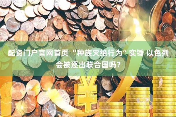 配资门户官网首页 “种族灭绝行为”实锤 以色列会被逐出联合国吗？