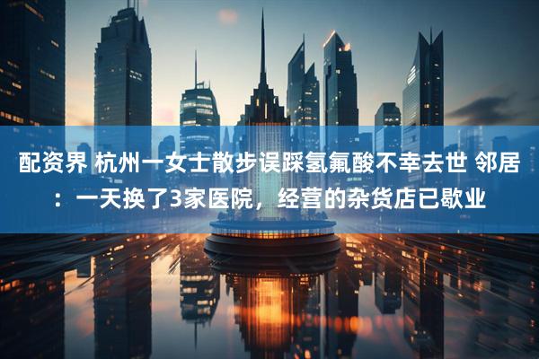 配资界 杭州一女士散步误踩氢氟酸不幸去世 邻居：一天换了3家医院，经营的杂货店已歇业