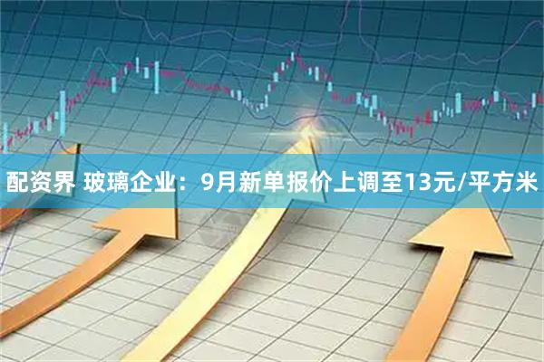 配资界 玻璃企业：9月新单报价上调至13元/平方米