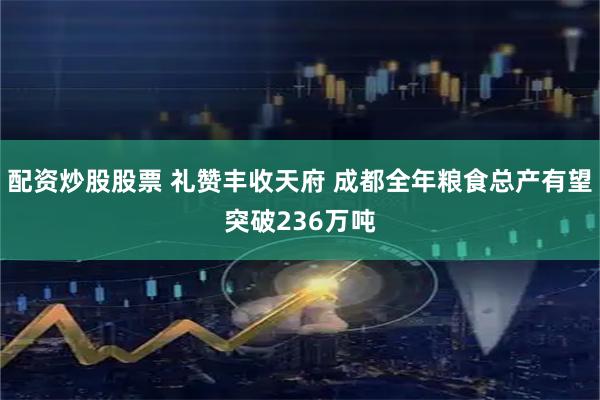 配资炒股股票 礼赞丰收天府 成都全年粮食总产有望突破236万吨