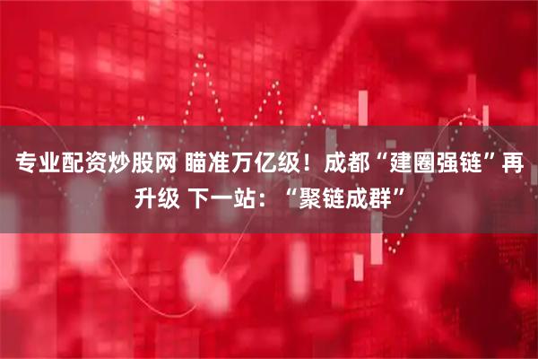 专业配资炒股网 瞄准万亿级！成都“建圈强链”再升级 下一站：“聚链成群”