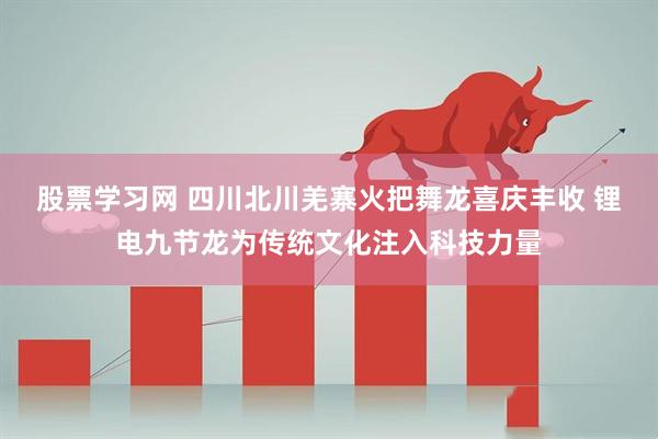 股票学习网 四川北川羌寨火把舞龙喜庆丰收 锂电九节龙为传统文化注入科技力量