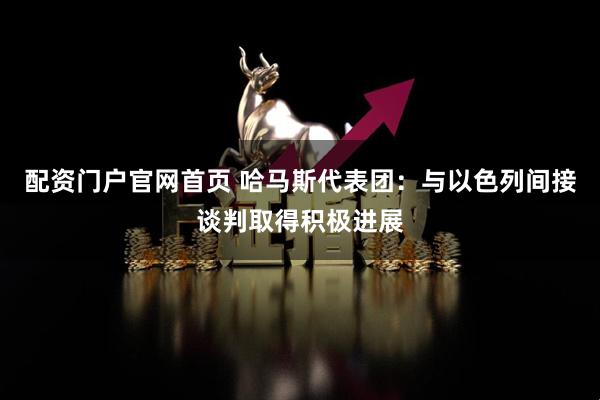 配资门户官网首页 哈马斯代表团：与以色列间接谈判取得积极进展