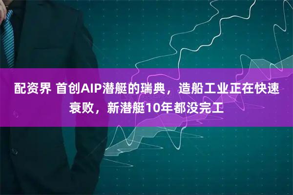 配资界 首创AIP潜艇的瑞典，造船工业正在快速衰败，新潜艇10年都没完工