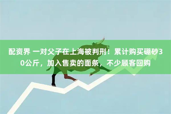 配资界 一对父子在上海被判刑！累计购买硼砂30公斤，加入售卖的面条，不少顾客回购