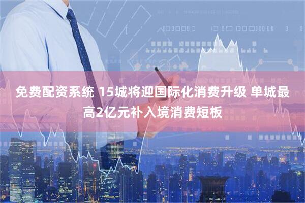 免费配资系统 15城将迎国际化消费升级 单城最高2亿元补入境消费短板