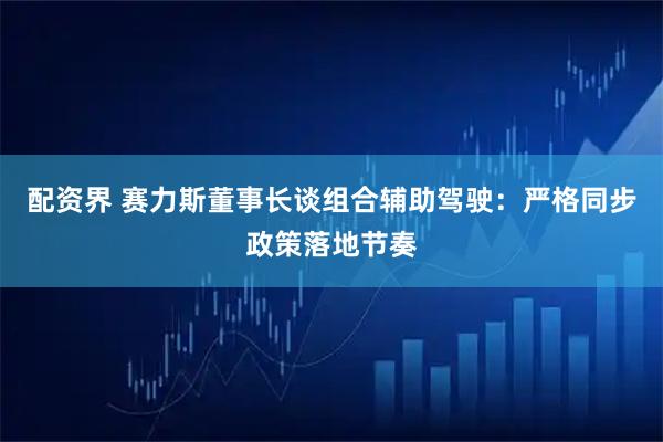 配资界 赛力斯董事长谈组合辅助驾驶：严格同步政策落地节奏
