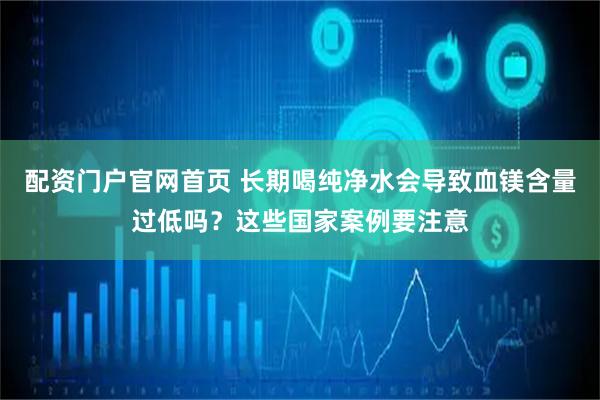 配资门户官网首页 长期喝纯净水会导致血镁含量过低吗？这些国家案例要注意