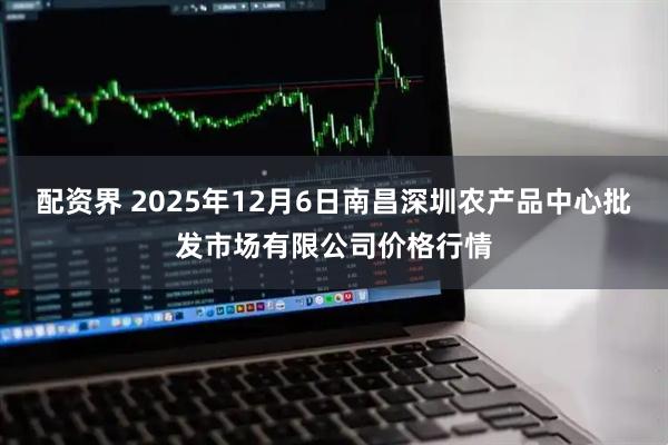配资界 2025年12月6日南昌深圳农产品中心批发市场有限公司价格行情