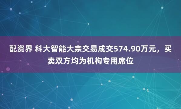配资界 科大智能大宗交易成交574.90万元，买卖双方均为机构专用席位