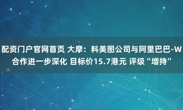配资门户官网首页 大摩：料美图公司与阿里巴巴-W合作进一步深化 目标价15.7港元 评级“增持”