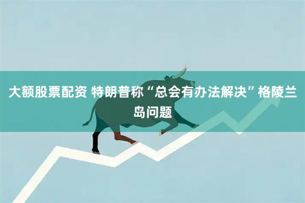 大额股票配资 特朗普称“总会有办法解决”格陵兰岛问题