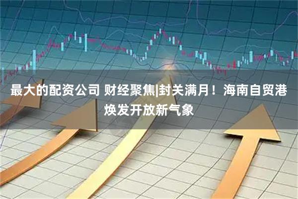 最大的配资公司 财经聚焦|封关满月！海南自贸港焕发开放新气象