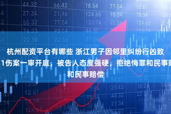 杭州配资平台有哪些 浙江男子因邻里纠纷行凶致1死1伤案一审开庭，被告人态度强硬，拒绝悔罪和民事赔偿