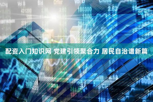 配资入门知识网 党建引领聚合力 居民自治谱新篇
