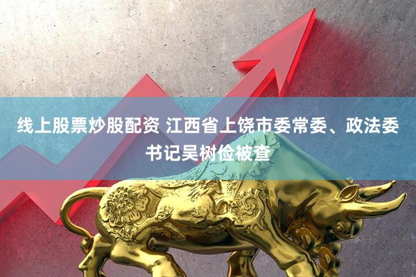 线上股票炒股配资 江西省上饶市委常委、政法委书记吴树俭被查