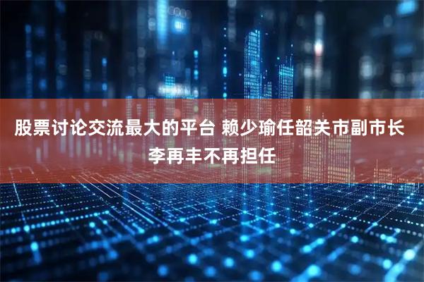 股票讨论交流最大的平台 赖少瑜任韶关市副市长 李再丰不再担任
