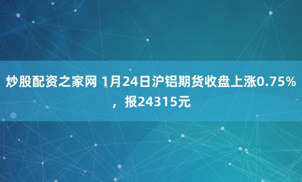 炒股配资之家网 1月24日沪铝期货收盘上涨0.75%，报24315元