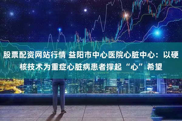 股票配资网站行情 益阳市中心医院心脏中心：以硬核技术为重症心脏病患者撑起 “心” 希望