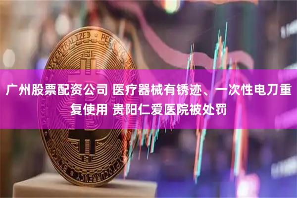 广州股票配资公司 医疗器械有锈迹、一次性电刀重复使用 贵阳仁爱医院被处罚